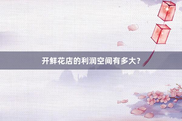开鲜花店的利润空间有多大？